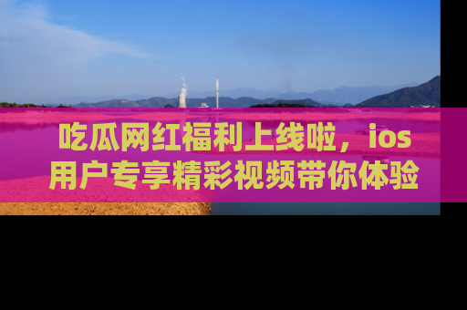 吃瓜网红福利上线啦,ios用户专享精彩视频带你体验乐趣!