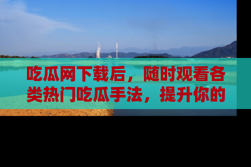 吃瓜网下载后,随时观看各类热门吃瓜手法,提升你的社交技能!