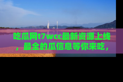 吃瓜网t7wcc最新资源上线,最全的瓜信息等你来吃,快来围观!