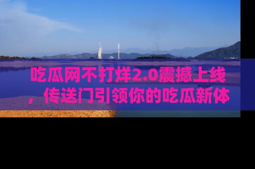 吃瓜网不打烊2.0震撼上线,传送门引领你的吃瓜新体验