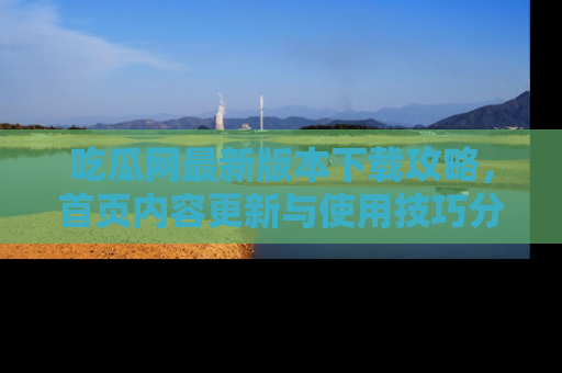 吃瓜网最新版本下载攻略,首页内容更新与使用技巧分享