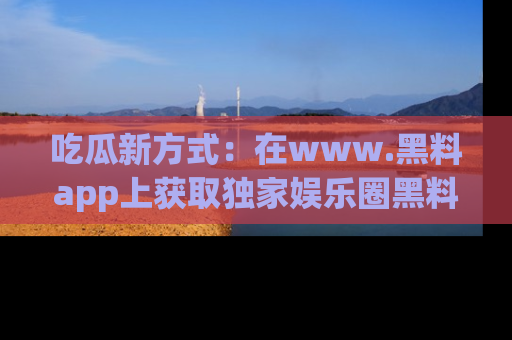 吃瓜新方式：在www.黑料app上获取独家娱乐圈黑料信息