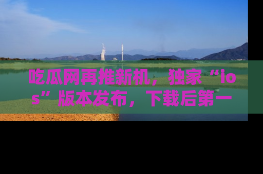 吃瓜网再推新机,独家“ios”版本发布,下载后第一时间获取热点吃瓜信息!