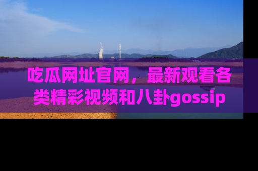 吃瓜网址官网,最新观看各类精彩视频和八卦gossip