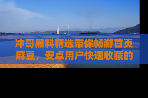 冲哥黑料精选带你畅游首页麻豆，安卓用户快速收藏的秘密武器！