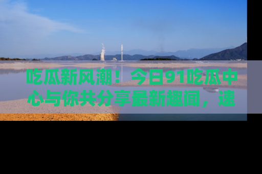 吃瓜新风潮！今日91吃瓜中心与你共分享最新趣闻，速来点击入口看看吧！