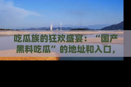 吃瓜族的狂欢盛宴：“国产黑料吃瓜”的地址和入口，让你尽情享受流行文化！
