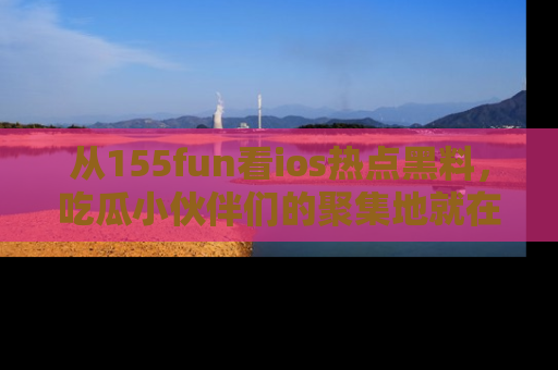 从155fun看ios热点黑料，吃瓜小伙伴们的聚集地就在这里！