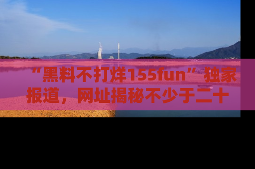 “黑料不打烊155fun”独家报道，网址揭秘不少于二十条惊人黑料新闻！