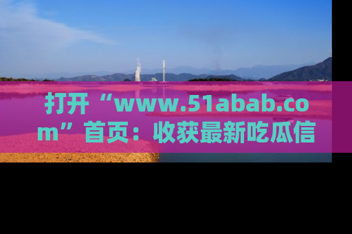 打开“www.51abab.com”首页：收获最新吃瓜信息，成为圈内明星动态达人！