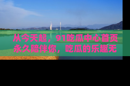 从今天起，91吃瓜中心首页永久陪伴你，吃瓜的乐趣无穷无尽！