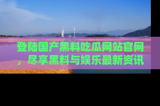 登陆国产黑料吃瓜网站官网，尽享黑料与娱乐最新资讯