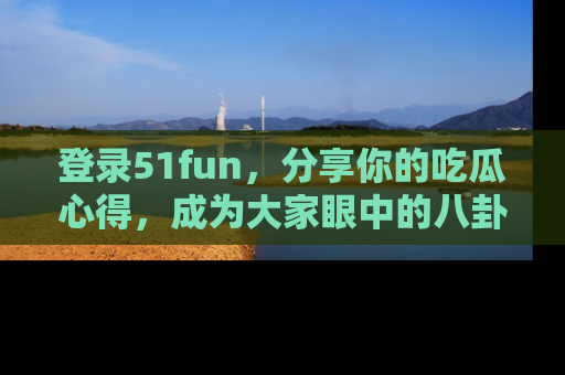 登录51fun，分享你的吃瓜心得，成为大家眼中的八卦专家！