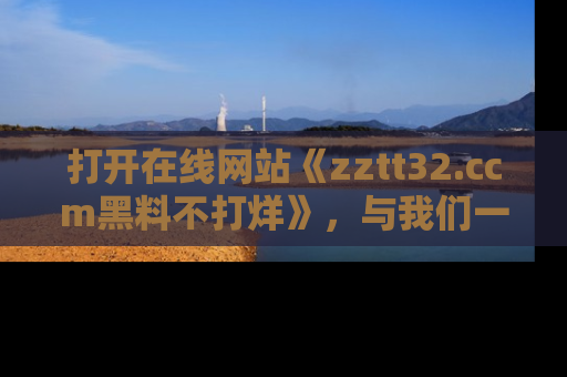 打开在线网站《zztt32.ccm黑料不打烊》，与我们一起揭露那些鲜为人知的黑料与明星秘密！