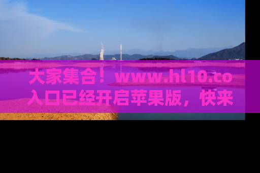 大家集合！www.hl10.co入口已经开启苹果版，快来一起享受吃瓜吧！