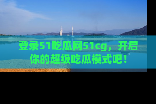 登录51吃瓜网51cg，开启你的超级吃瓜模式吧！