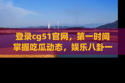 登录cg51官网，第一时间掌握吃瓜动态，娱乐八卦一网打尽！