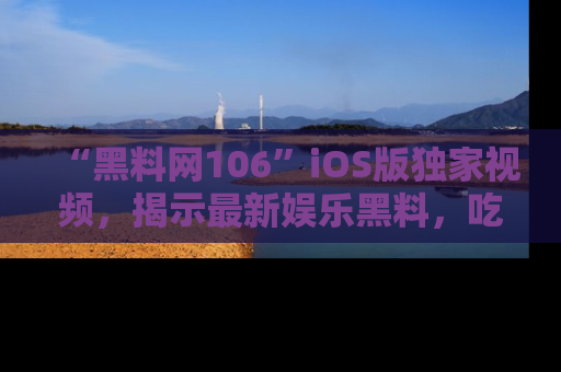 “黑料网106”iOS版独家视频，揭示最新娱乐黑料，吃瓜不停！