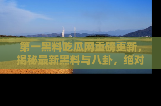 第一黑料吃瓜网重磅更新，揭秘最新黑料与八卦，绝对不容错过