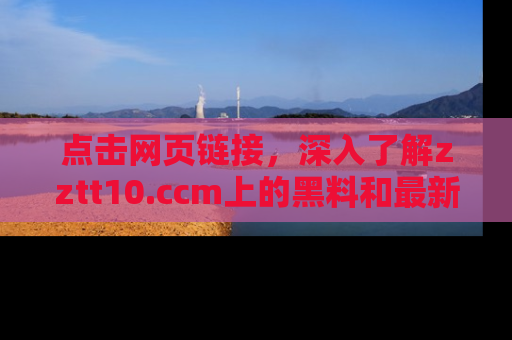 点击网页链接，深入了解zztt10.ccm上的黑料和最新消息！