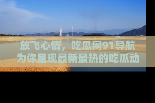 放飞心情，吃瓜网91导航为你呈现最新最热的吃瓜动态！