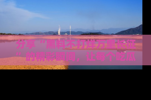 分享“黑料不打烊万里长征”的精彩瞬间，让每个吃瓜人都乐在其中！