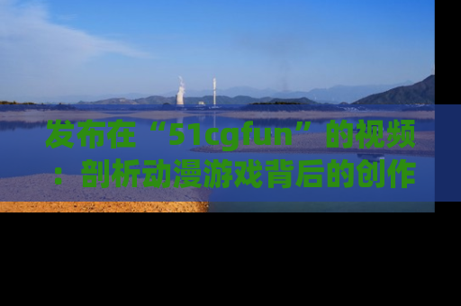 发布在“51cgfun”的视频：剖析动漫游戏背后的创作故事与文化意蕴！