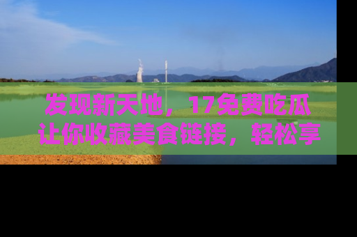 发现新天地，17免费吃瓜让你收藏美食链接，轻松享受美好生活