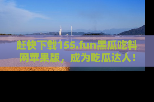 赶快下载155.fun黑瓜吃料网苹果版，成为吃瓜达人！