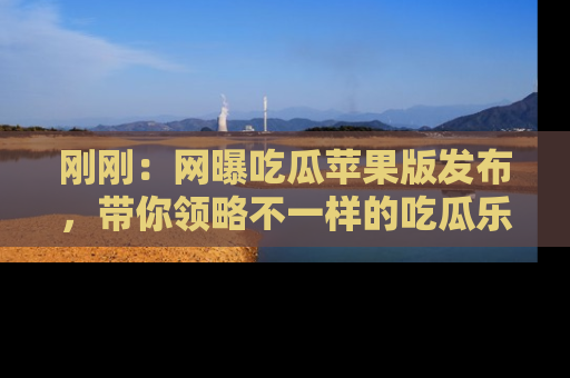 刚刚：网曝吃瓜苹果版发布，带你领略不一样的吃瓜乐趣！