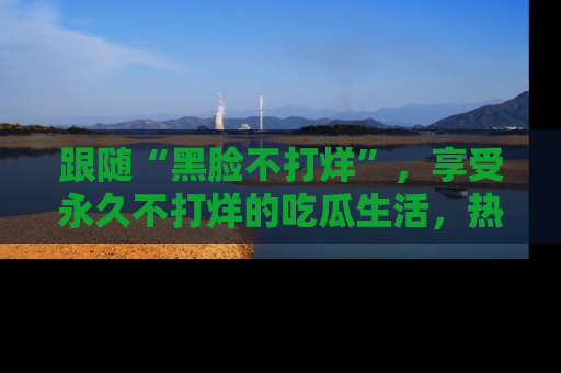 跟随“黑脸不打烊”，享受永久不打烊的吃瓜生活，热辣八卦不断