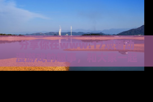 分享你在www.17观看动漫游戏的趣事，和大家一起探讨二次元魅力！