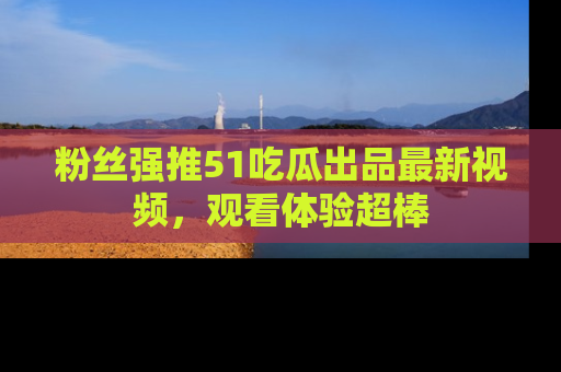 粉丝强推51吃瓜出品最新视频，观看体验超棒