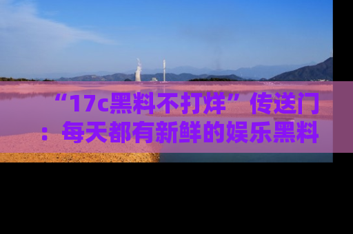 “17c黑料不打烊”传送门:每天都有新鲜的娱乐黑料等你来揭秘!
