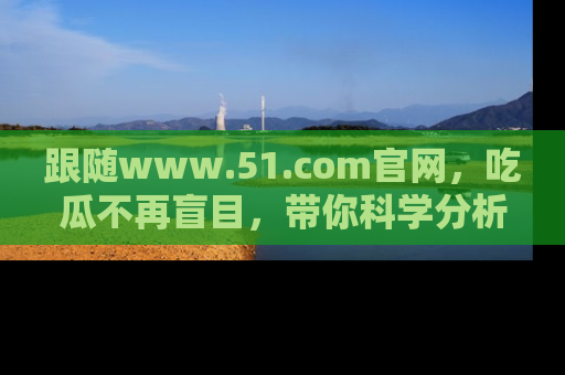 跟随www.51.com官网，吃瓜不再盲目，带你科学分析娱乐圈动态！