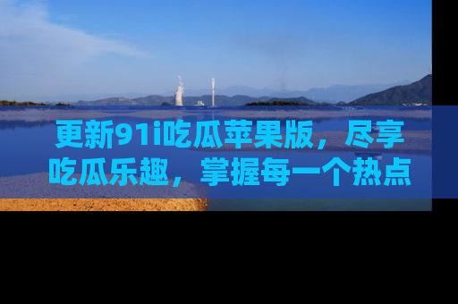 更新91i吃瓜苹果版，尽享吃瓜乐趣，掌握每一个热点话题