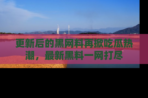 更新后的黑网料再掀吃瓜热潮，最新黑料一网打尽