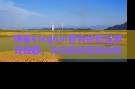 观看51cgfun首页的动漫游戏推荐，开启你的异次元冒险之旅！