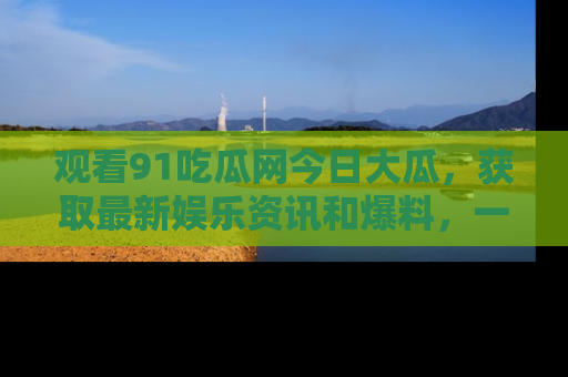 观看91吃瓜网今日大瓜，获取最新娱乐资讯和爆料，一起来围观！
