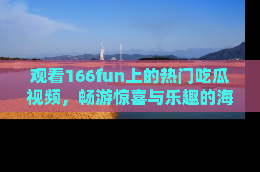 观看166fun上的热门吃瓜视频，畅游惊喜与乐趣的海洋！