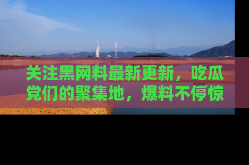 关注黑网料最新更新，吃瓜党们的聚集地，爆料不停惊喜连连！