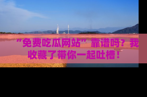 “免费吃瓜网站”靠谱吗？我收藏了带你一起吐槽！