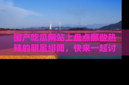 国产吃瓜网站上盘点那些热辣的明星绯闻，快来一起讨论吧！