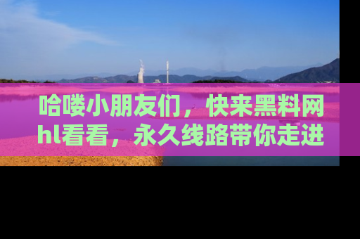 哈喽小朋友们，快来黑料网hl看看，永久线路带你走进吃瓜新天地！