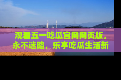 观看五一吃瓜官网网页版，永不迷路，乐享吃瓜生活新方式