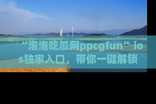 “泡泡吃瓜网ppcgfun”ios独家入口，带你一键解锁最新娱乐资讯，快来吃瓜！