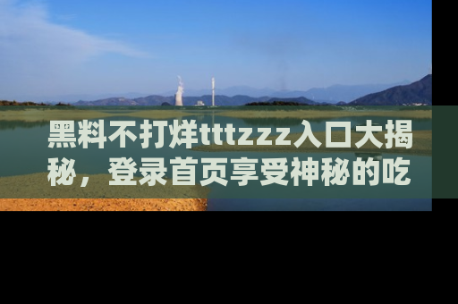 黑料不打烊tttzzz入口大揭秘，登录首页享受神秘的吃瓜时光，不容错过～