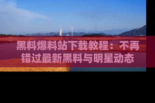 黑料爆料站下载教程：不再错过最新黑料与明星动态