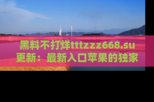 黑料不打烊tttzzz668.su更新：最新入口苹果的独家黑料，你不能错过的真相！