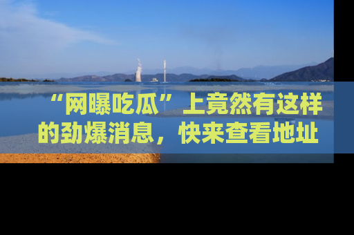 “网曝吃瓜”上竟然有这样的劲爆消息，快来查看地址了解详情！